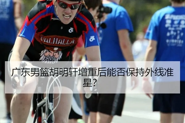 广东男篮胡明轩增重后能否保持外线准星?